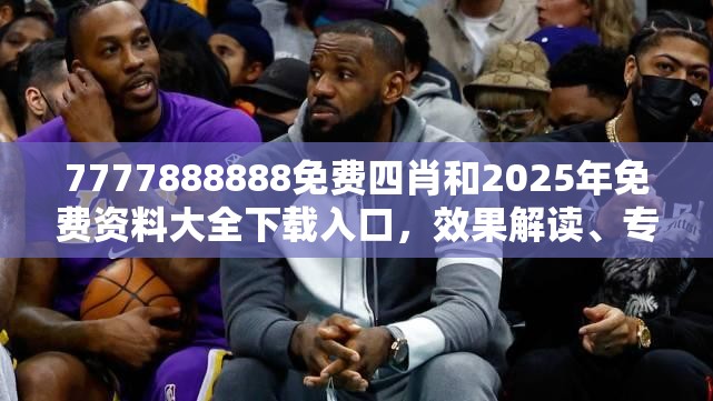 7777888888免費四肖和2025年免費資料大全下載入口，效果解讀、專家解析解釋與落實
