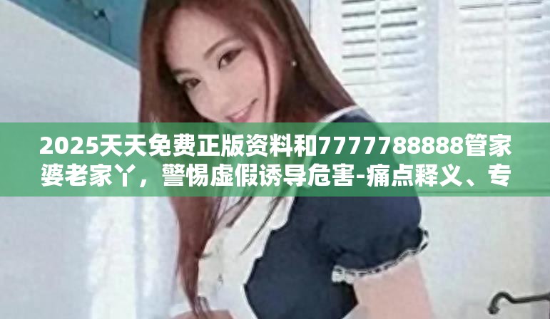 2025天天免費正版資料和7777788888管家婆老家丫，警惕虛假誘導危害-痛點釋義、專家解析解釋與落實