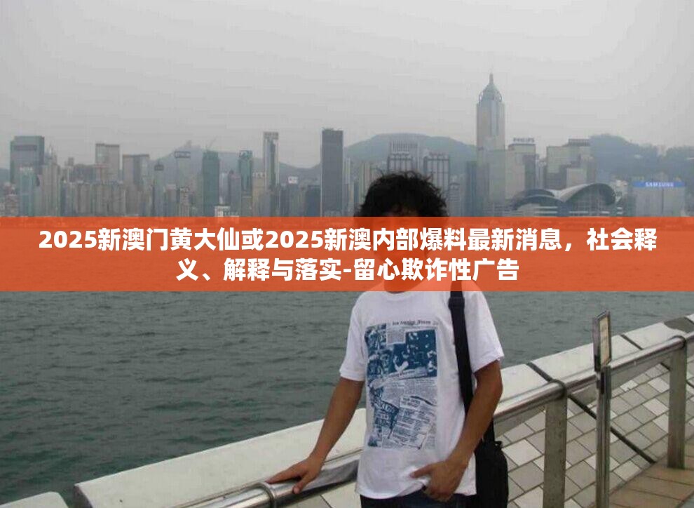 2025新澳門(mén)黃大仙或2025新澳內(nèi)部爆料最新消息，社會(huì)釋義、解釋與落實(shí)-留心欺詐性廣告
