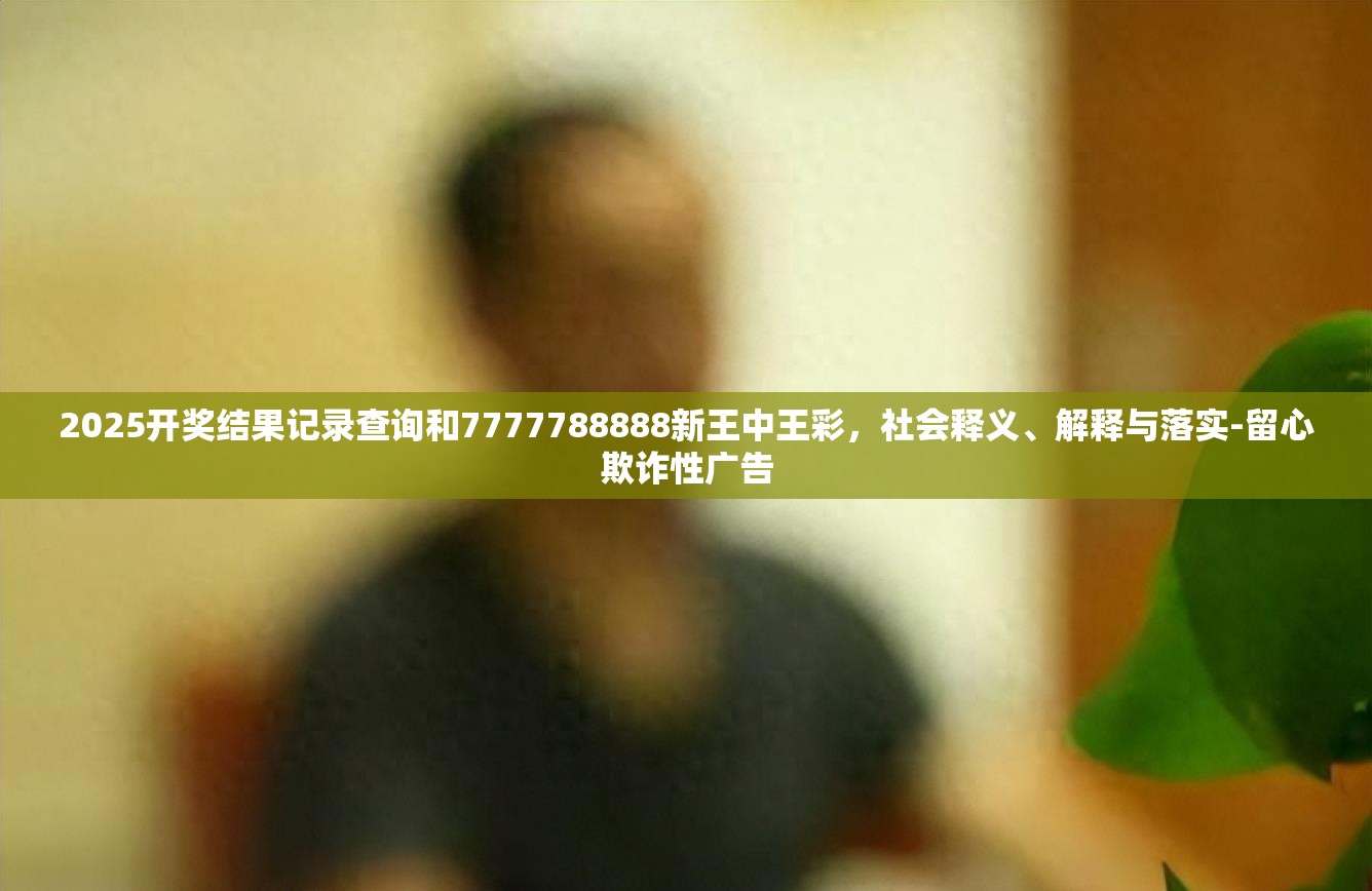 2025開獎結果記錄查詢和7777788888新王中王彩，社會釋義、解釋與落實-留心欺詐性廣告